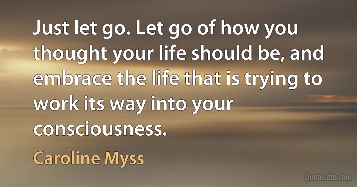 Just let go. Let go of how you thought your life should be, and embrace the life that is trying to work its way into your consciousness. (Caroline Myss)