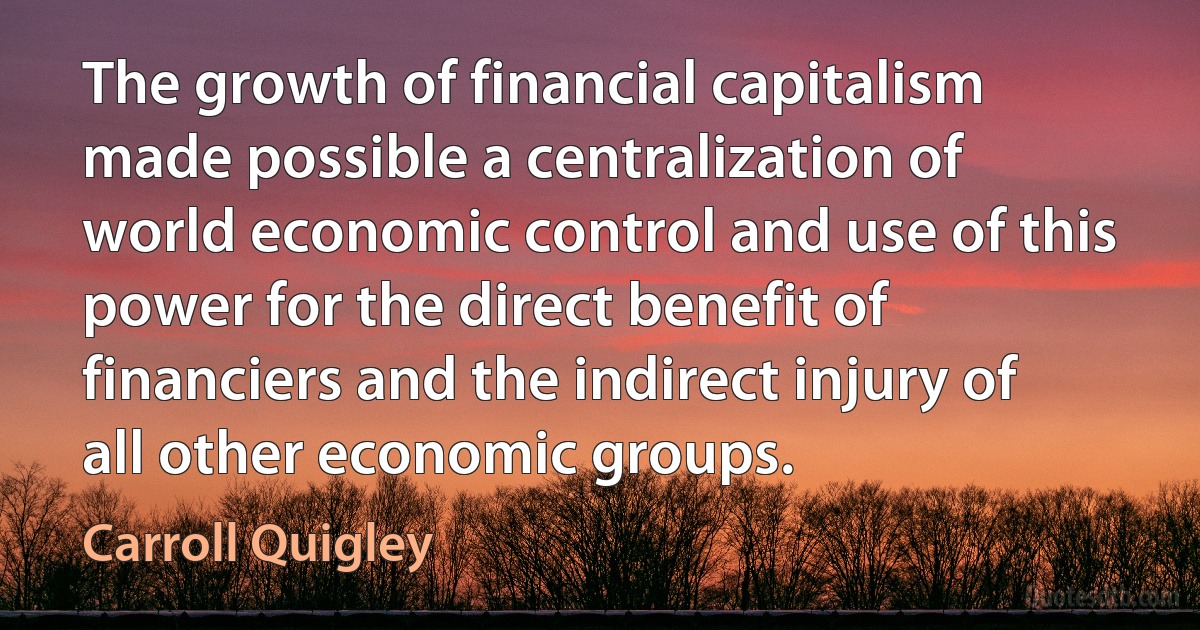 The growth of financial capitalism made possible a centralization of world economic control and use of this power for the direct benefit of financiers and the indirect injury of all other economic groups. (Carroll Quigley)