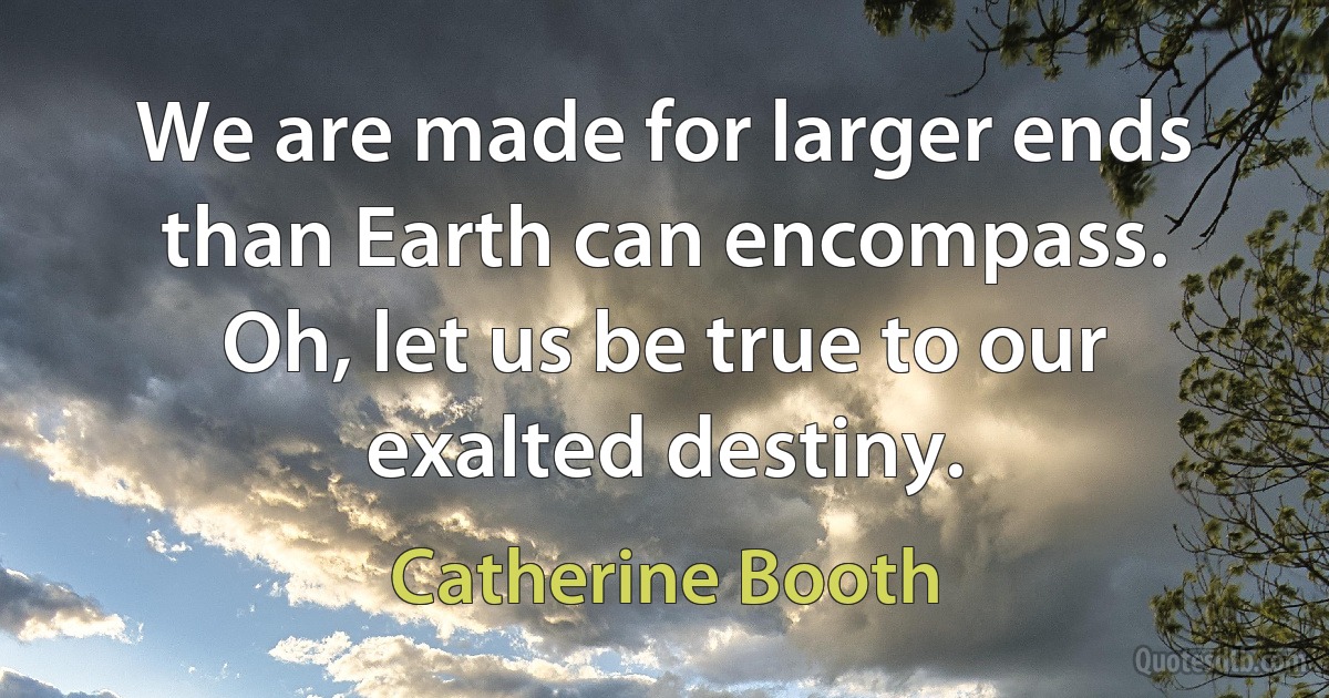 We are made for larger ends than Earth can encompass. Oh, let us be true to our exalted destiny. (Catherine Booth)