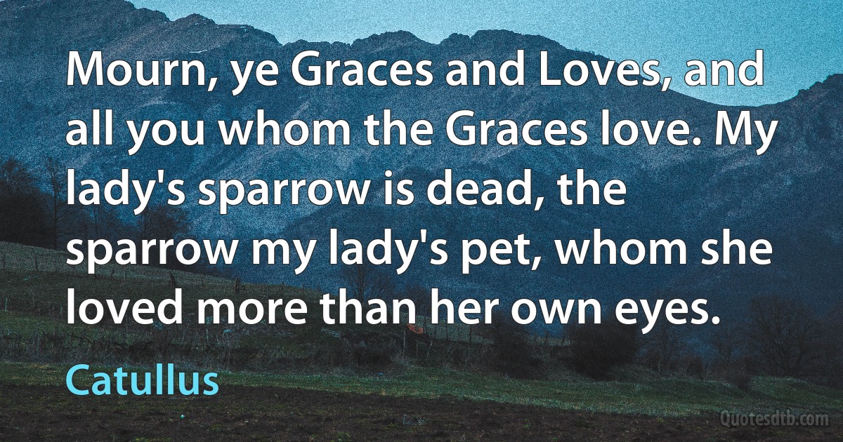 Mourn, ye Graces and Loves, and all you whom the Graces love. My lady's sparrow is dead, the sparrow my lady's pet, whom she loved more than her own eyes. (Catullus)