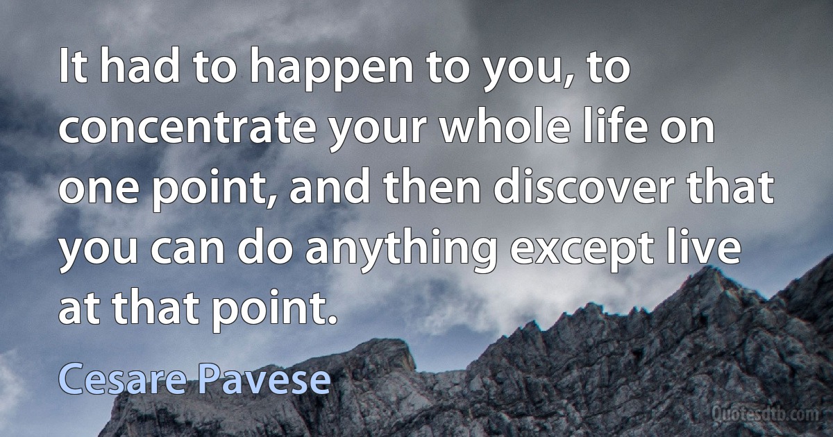 It had to happen to you, to concentrate your whole life on one point, and then discover that you can do anything except live at that point. (Cesare Pavese)