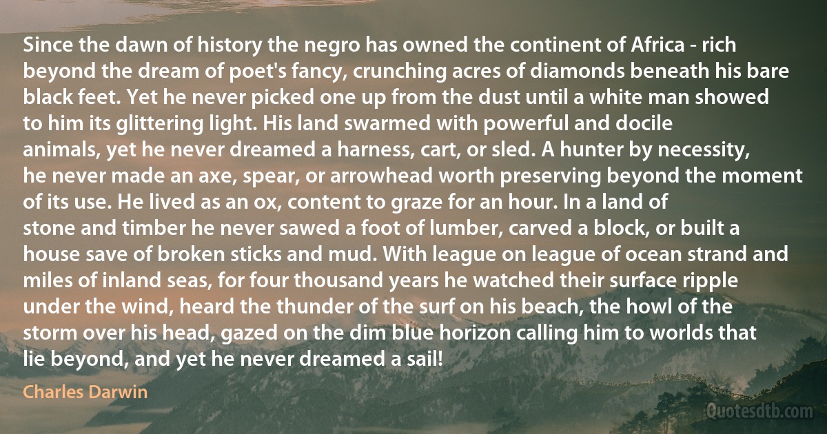 Since the dawn of history the negro has owned the continent of Africa - rich beyond the dream of poet's fancy, crunching acres of diamonds beneath his bare black feet. Yet he never picked one up from the dust until a white man showed to him its glittering light. His land swarmed with powerful and docile animals, yet he never dreamed a harness, cart, or sled. A hunter by necessity, he never made an axe, spear, or arrowhead worth preserving beyond the moment of its use. He lived as an ox, content to graze for an hour. In a land of stone and timber he never sawed a foot of lumber, carved a block, or built a house save of broken sticks and mud. With league on league of ocean strand and miles of inland seas, for four thousand years he watched their surface ripple under the wind, heard the thunder of the surf on his beach, the howl of the storm over his head, gazed on the dim blue horizon calling him to worlds that lie beyond, and yet he never dreamed a sail! (Charles Darwin)