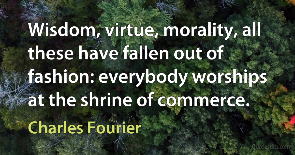 Wisdom, virtue, morality, all these have fallen out of fashion: everybody worships at the shrine of commerce. (Charles Fourier)