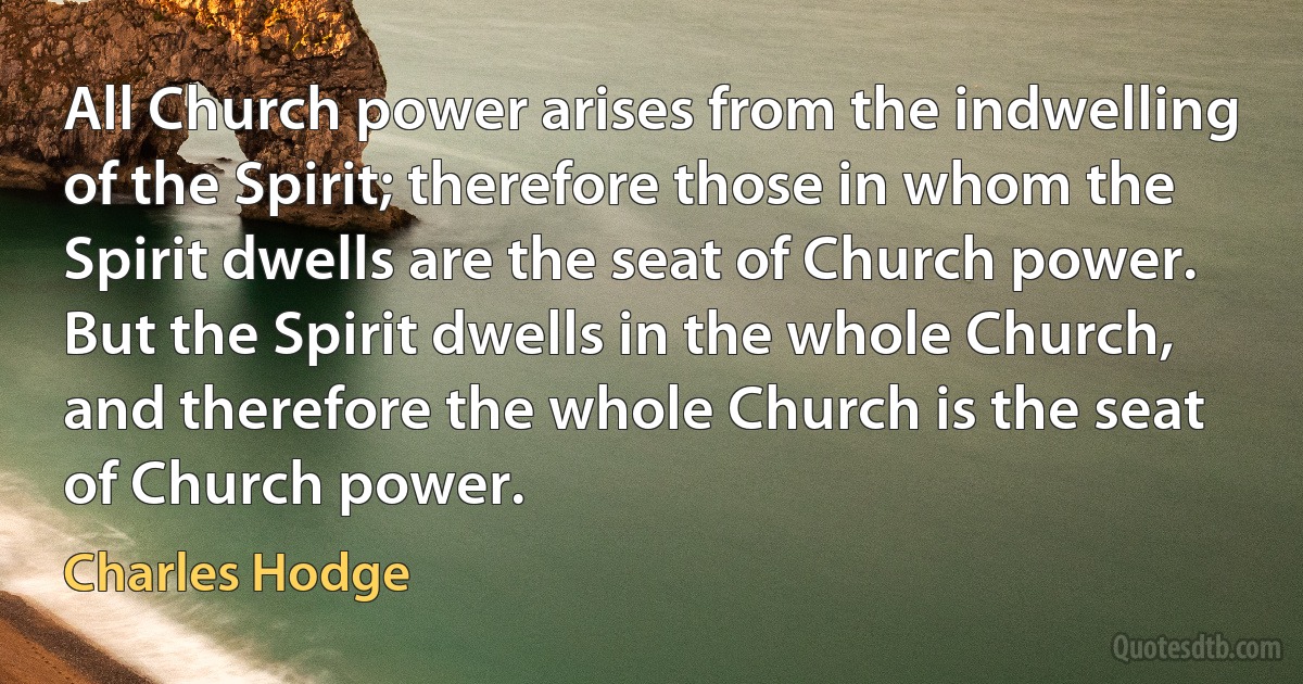 All Church power arises from the indwelling of the Spirit; therefore those in whom the Spirit dwells are the seat of Church power. But the Spirit dwells in the whole Church, and therefore the whole Church is the seat of Church power. (Charles Hodge)