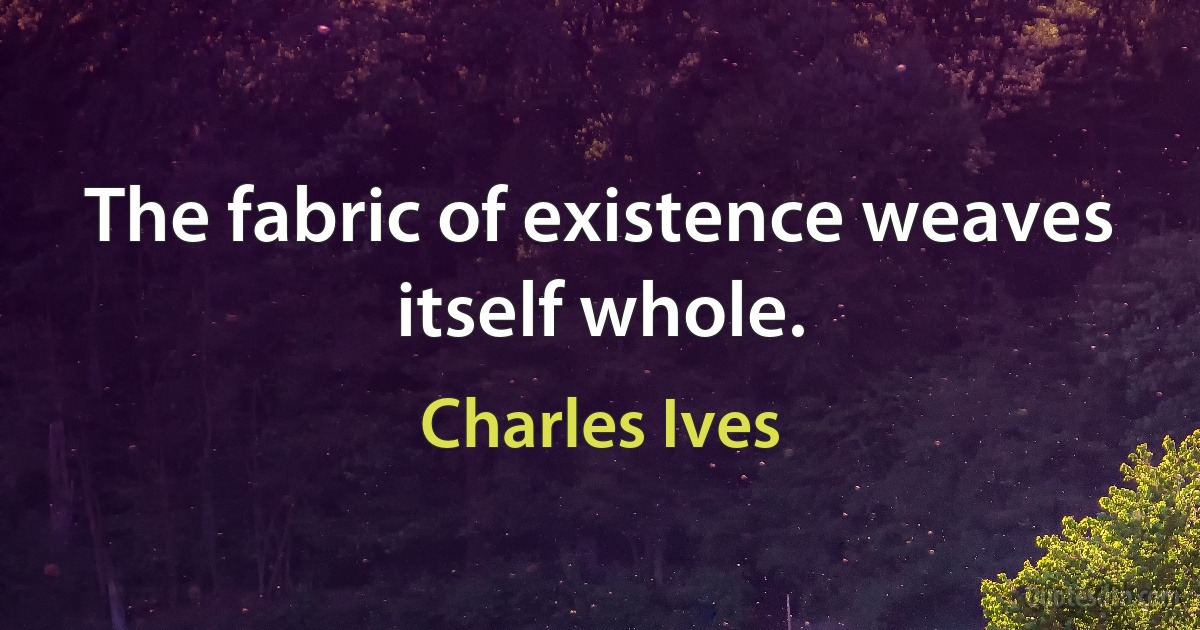 The fabric of existence weaves itself whole. (Charles Ives)