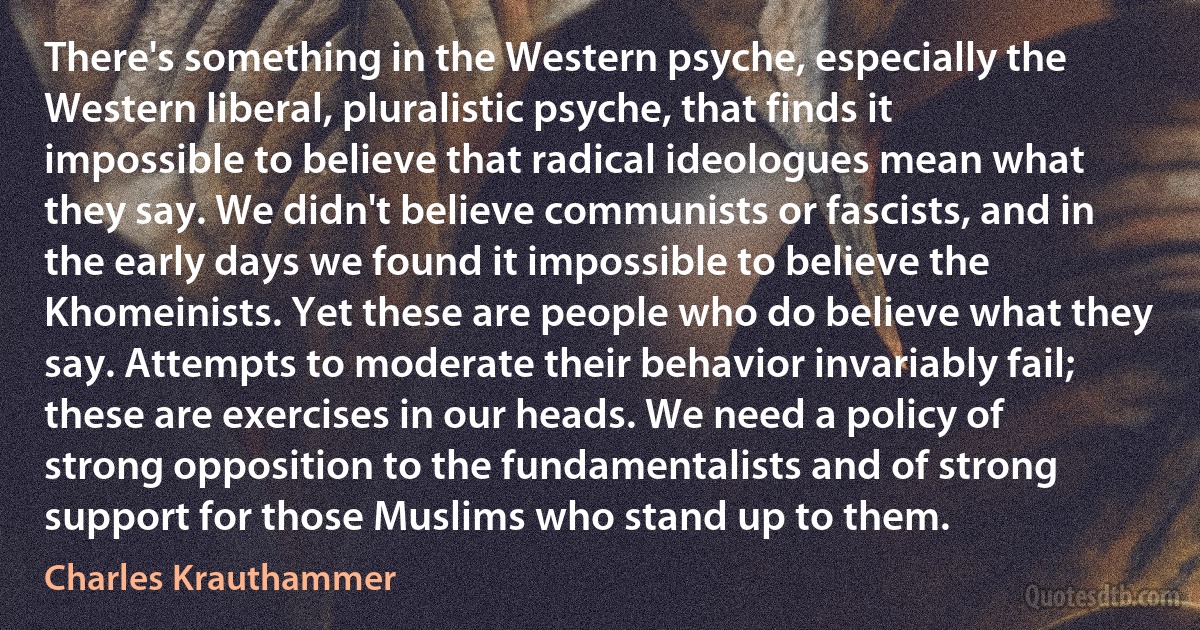 There's something in the Western psyche, especially the Western liberal, pluralistic psyche, that finds it impossible to believe that radical ideologues mean what they say. We didn't believe communists or fascists, and in the early days we found it impossible to believe the Khomeinists. Yet these are people who do believe what they say. Attempts to moderate their behavior invariably fail; these are exercises in our heads. We need a policy of strong opposition to the fundamentalists and of strong support for those Muslims who stand up to them. (Charles Krauthammer)