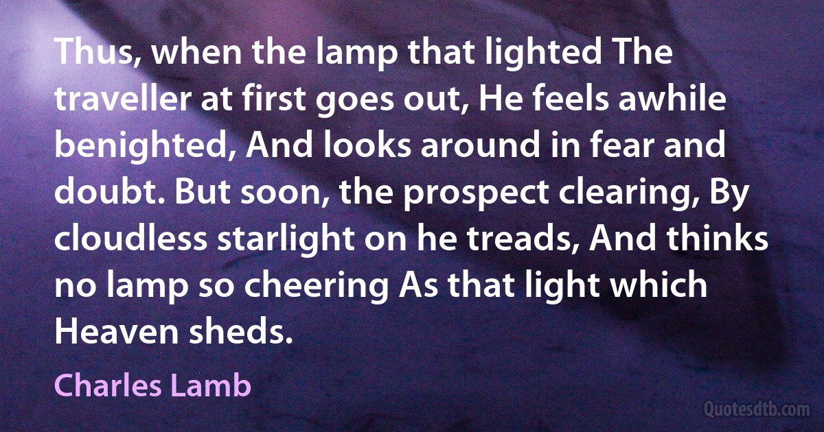 Thus, when the lamp that lighted The traveller at first goes out, He feels awhile benighted, And looks around in fear and doubt. But soon, the prospect clearing, By cloudless starlight on he treads, And thinks no lamp so cheering As that light which Heaven sheds. (Charles Lamb)