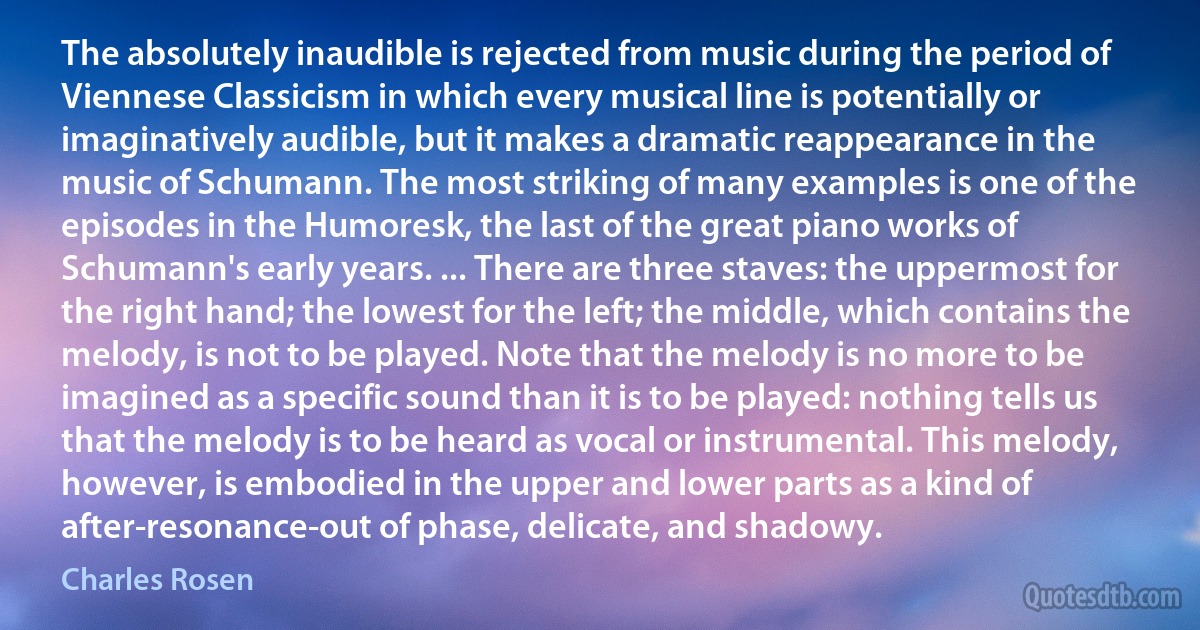 The absolutely inaudible is rejected from music during the period of Viennese Classicism in which every musical line is potentially or imaginatively audible, but it makes a dramatic reappearance in the music of Schumann. The most striking of many examples is one of the episodes in the Humoresk, the last of the great piano works of Schumann's early years. ... There are three staves: the uppermost for the right hand; the lowest for the left; the middle, which contains the melody, is not to be played. Note that the melody is no more to be imagined as a specific sound than it is to be played: nothing tells us that the melody is to be heard as vocal or instrumental. This melody, however, is embodied in the upper and lower parts as a kind of after-resonance-out of phase, delicate, and shadowy. (Charles Rosen)