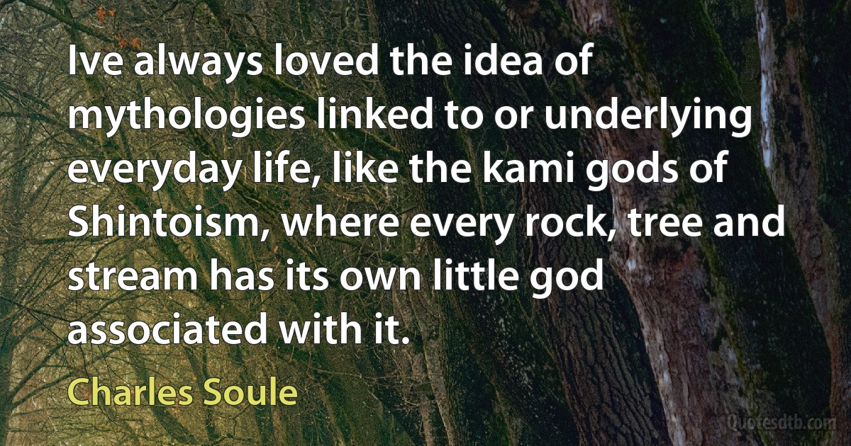 Ive always loved the idea of mythologies linked to or underlying everyday life, like the kami gods of Shintoism, where every rock, tree and stream has its own little god associated with it. (Charles Soule)