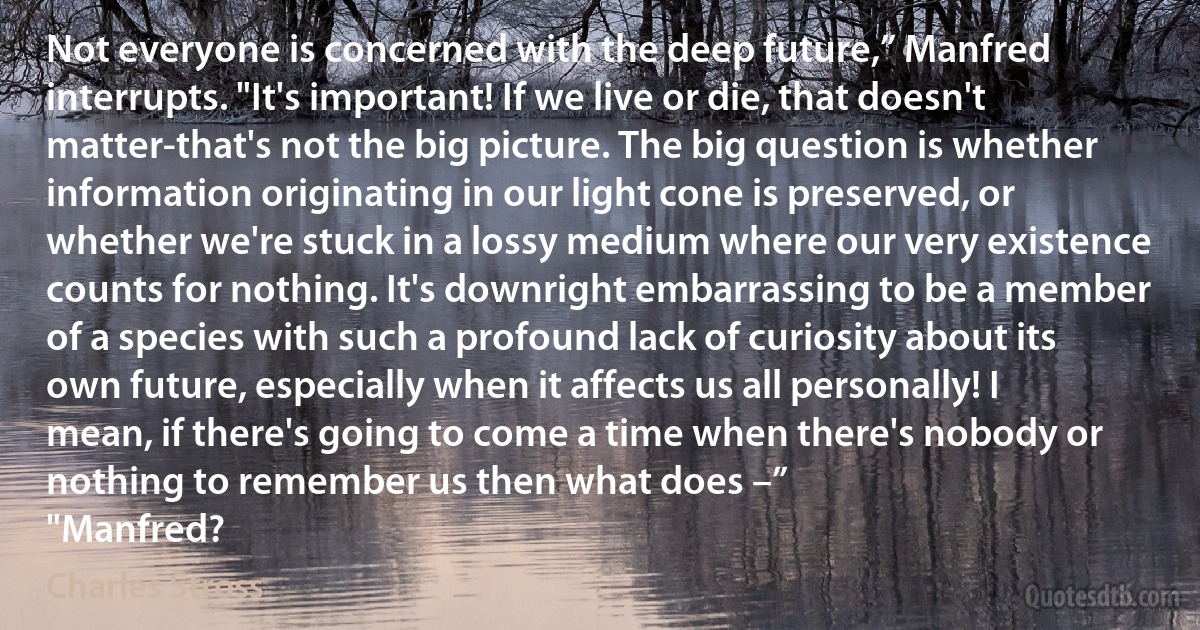 Not everyone is concerned with the deep future,” Manfred interrupts. "It's important! If we live or die, that doesn't matter-that's not the big picture. The big question is whether information originating in our light cone is preserved, or whether we're stuck in a lossy medium where our very existence counts for nothing. It's downright embarrassing to be a member of a species with such a profound lack of curiosity about its own future, especially when it affects us all personally! I mean, if there's going to come a time when there's nobody or nothing to remember us then what does –”
"Manfred? (Charles Stross)