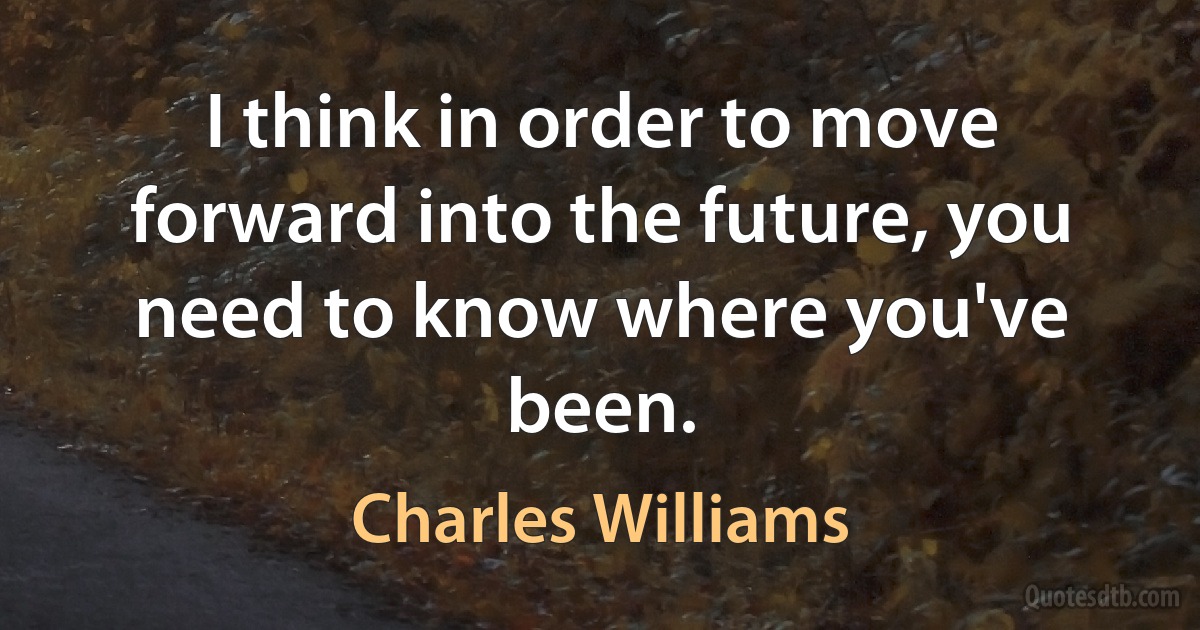 I think in order to move forward into the future, you need to know where you've been. (Charles Williams)