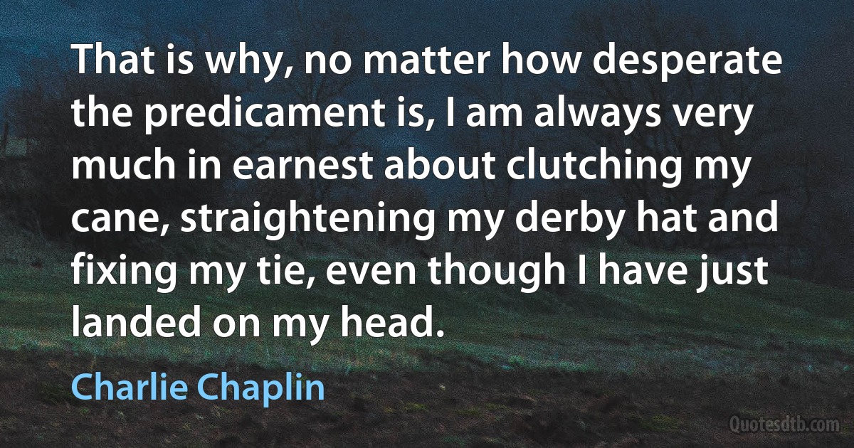 That is why, no matter how desperate the predicament is, I am always very much in earnest about clutching my cane, straightening my derby hat and fixing my tie, even though I have just landed on my head. (Charlie Chaplin)