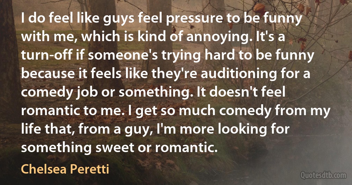 I do feel like guys feel pressure to be funny with me, which is kind of annoying. It's a turn-off if someone's trying hard to be funny because it feels like they're auditioning for a comedy job or something. It doesn't feel romantic to me. I get so much comedy from my life that, from a guy, I'm more looking for something sweet or romantic. (Chelsea Peretti)