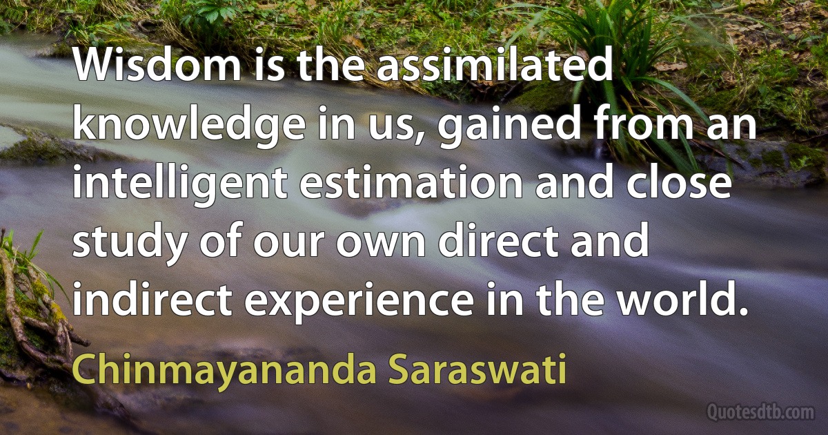 Wisdom is the assimilated knowledge in us, gained from an intelligent estimation and close study of our own direct and indirect experience in the world. (Chinmayananda Saraswati)