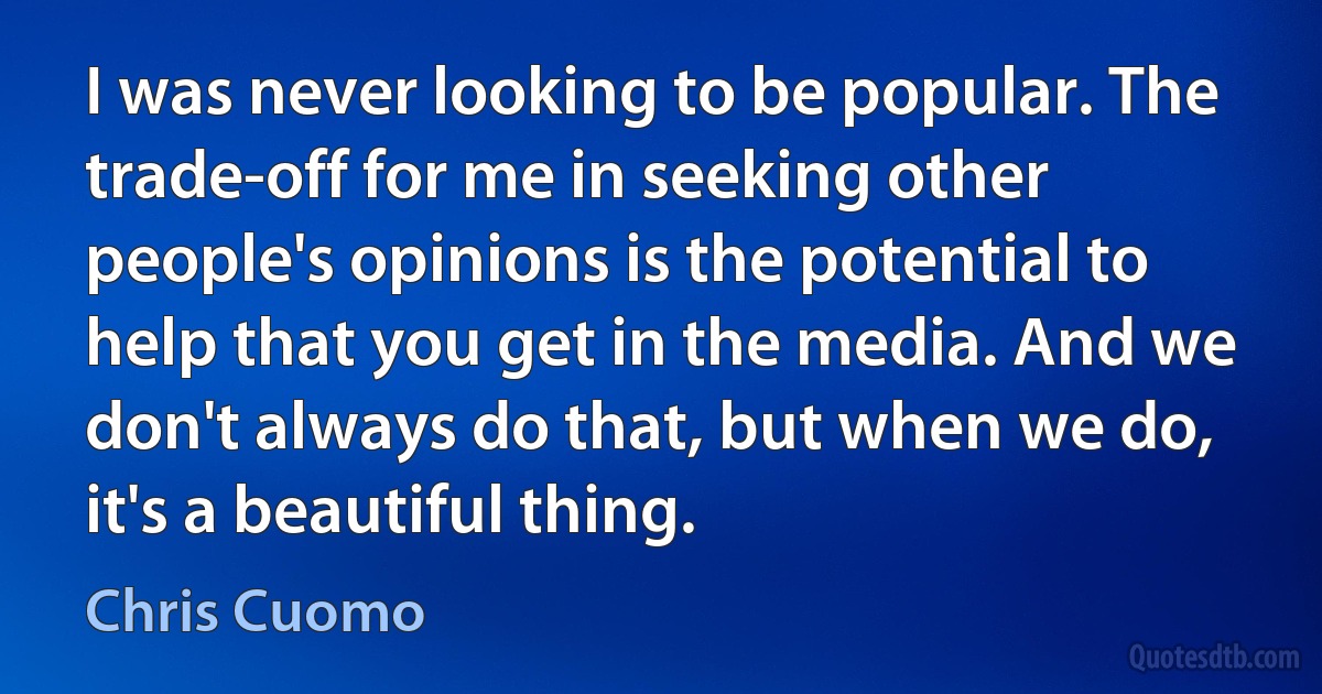 I was never looking to be popular. The trade-off for me in seeking other people's opinions is the potential to help that you get in the media. And we don't always do that, but when we do, it's a beautiful thing. (Chris Cuomo)