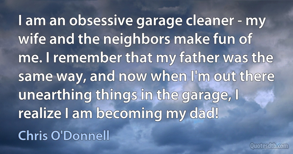 I am an obsessive garage cleaner - my wife and the neighbors make fun of me. I remember that my father was the same way, and now when I'm out there unearthing things in the garage, I realize I am becoming my dad! (Chris O'Donnell)