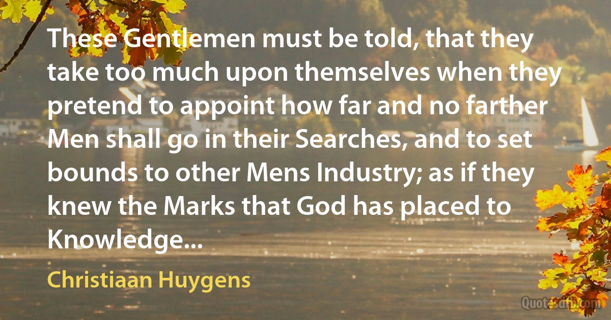 These Gentlemen must be told, that they take too much upon themselves when they pretend to appoint how far and no farther Men shall go in their Searches, and to set bounds to other Mens Industry; as if they knew the Marks that God has placed to Knowledge... (Christiaan Huygens)