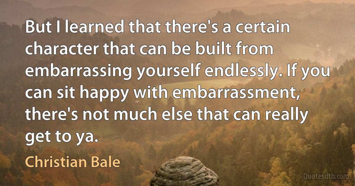 But I learned that there's a certain character that can be built from embarrassing yourself endlessly. If you can sit happy with embarrassment, there's not much else that can really get to ya. (Christian Bale)