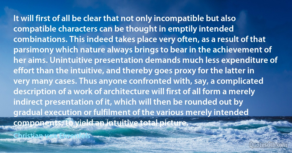 It will first of all be clear that not only incompatible but also compatible characters can be thought in emptily intended combinations. This indeed takes place very often, as a result of that parsimony which nature always brings to bear in the achievement of her aims. Unintuitive presentation demands much less expenditure of effort than the intuitive, and thereby goes proxy for the latter in very many cases. Thus anyone confronted with, say, a complicated description of a work of architecture will first of all form a merely indirect presentation of it, which will then be rounded out by gradual execution or fulfilment of the various merely intended components, to yield an intuitive total picture. (Christian von Ehrenfels)