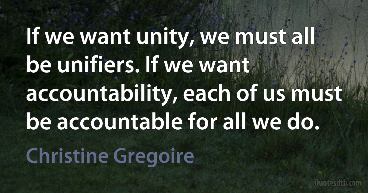 If we want unity, we must all be unifiers. If we want accountability, each of us must be accountable for all we do. (Christine Gregoire)