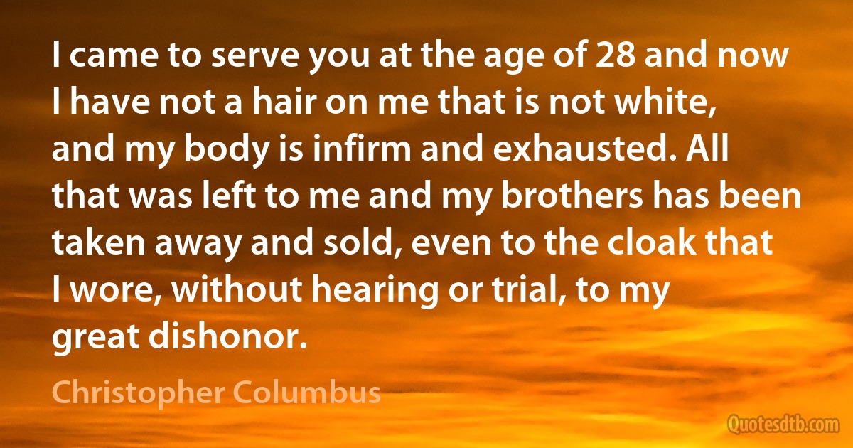 I came to serve you at the age of 28 and now I have not a hair on me that is not white, and my body is infirm and exhausted. All that was left to me and my brothers has been taken away and sold, even to the cloak that I wore, without hearing or trial, to my great dishonor. (Christopher Columbus)