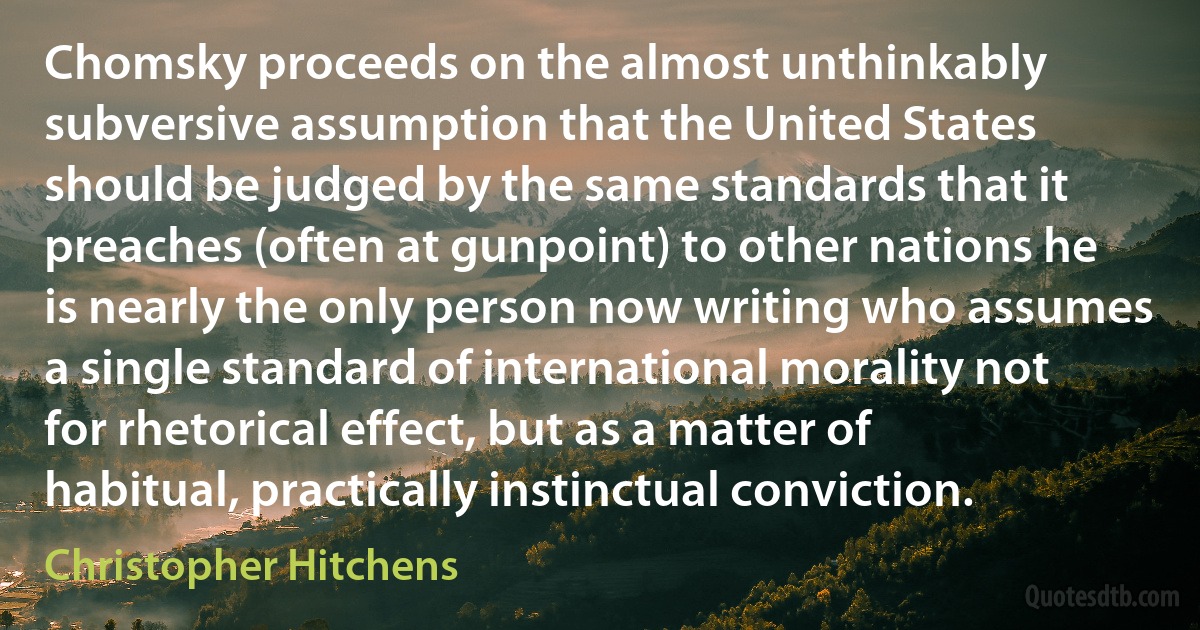 Chomsky proceeds on the almost unthinkably subversive assumption that the United States should be judged by the same standards that it preaches (often at gunpoint) to other nations he is nearly the only person now writing who assumes a single standard of international morality not for rhetorical effect, but as a matter of habitual, practically instinctual conviction. (Christopher Hitchens)