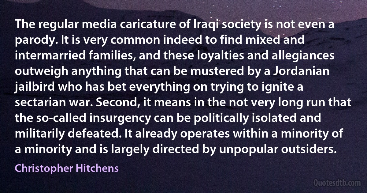 The regular media caricature of Iraqi society is not even a parody. It is very common indeed to find mixed and intermarried families, and these loyalties and allegiances outweigh anything that can be mustered by a Jordanian jailbird who has bet everything on trying to ignite a sectarian war. Second, it means in the not very long run that the so-called insurgency can be politically isolated and militarily defeated. It already operates within a minority of a minority and is largely directed by unpopular outsiders. (Christopher Hitchens)