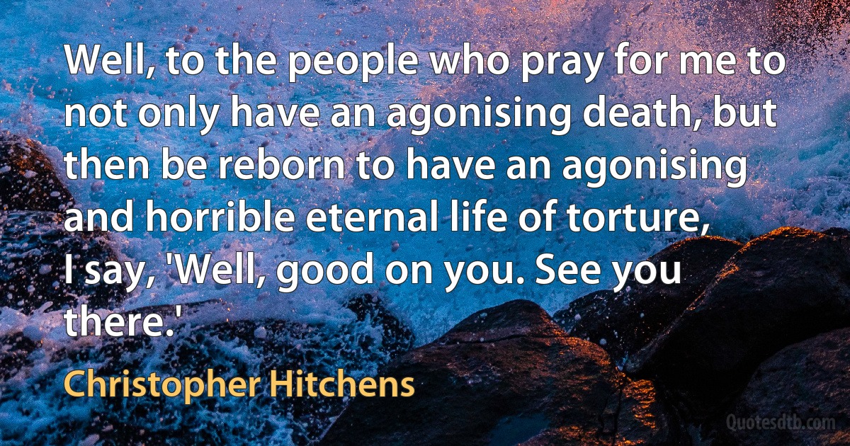 Well, to the people who pray for me to not only have an agonising death, but then be reborn to have an agonising and horrible eternal life of torture, I say, 'Well, good on you. See you there.' (Christopher Hitchens)