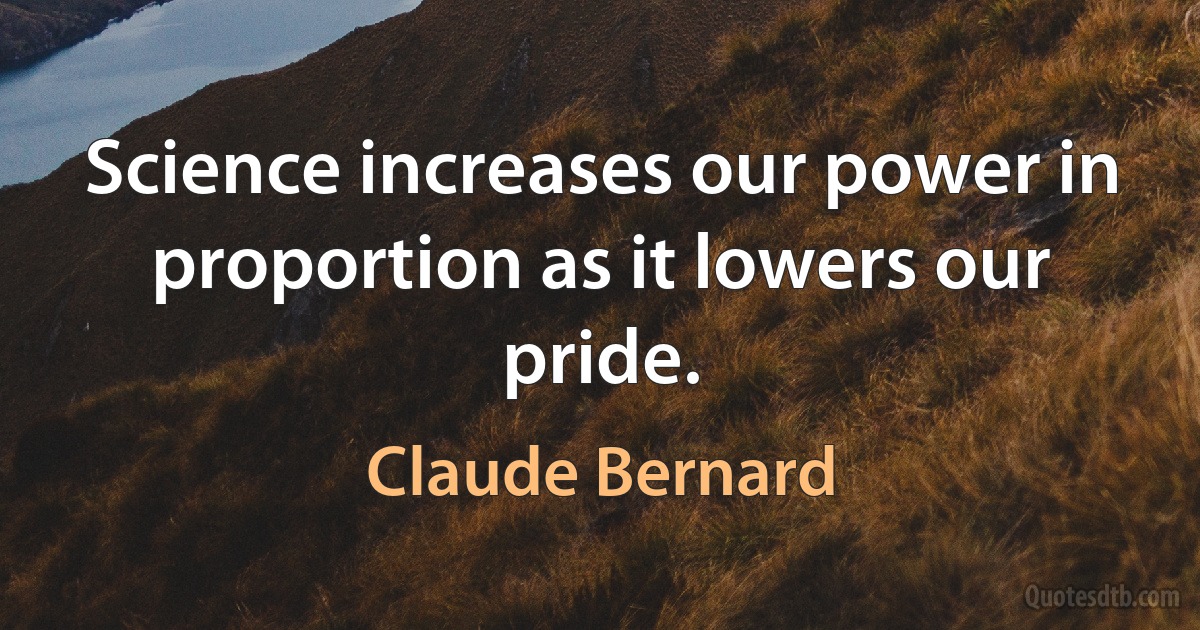 Science increases our power in proportion as it lowers our pride. (Claude Bernard)