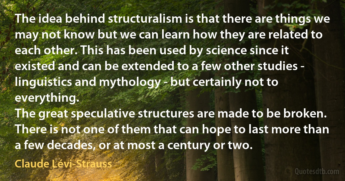 The idea behind structuralism is that there are things we may not know but we can learn how they are related to each other. This has been used by science since it existed and can be extended to a few other studies - linguistics and mythology - but certainly not to everything.
The great speculative structures are made to be broken. There is not one of them that can hope to last more than a few decades, or at most a century or two. (Claude Lévi-Strauss)