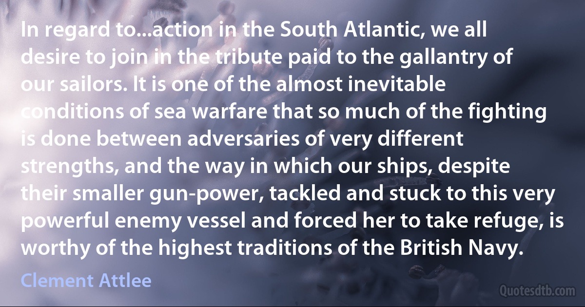 In regard to...action in the South Atlantic, we all desire to join in the tribute paid to the gallantry of our sailors. It is one of the almost inevitable conditions of sea warfare that so much of the fighting is done between adversaries of very different strengths, and the way in which our ships, despite their smaller gun-power, tackled and stuck to this very powerful enemy vessel and forced her to take refuge, is worthy of the highest traditions of the British Navy. (Clement Attlee)