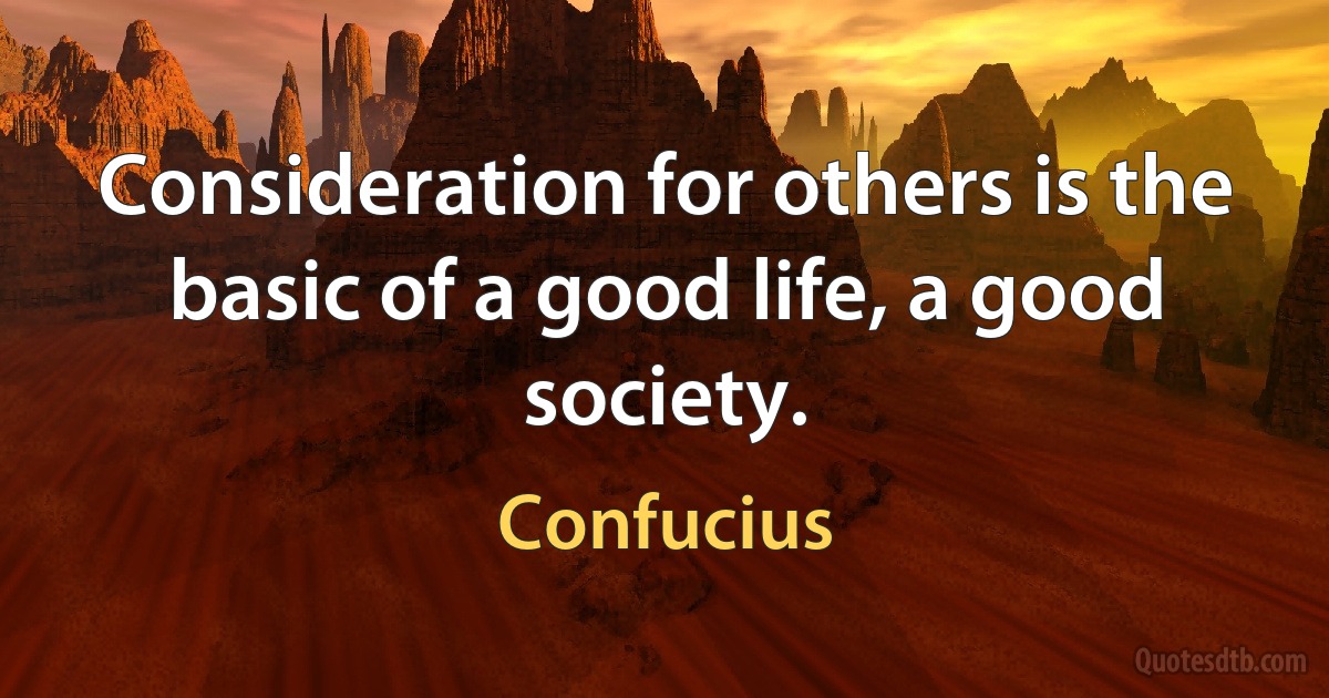 Consideration for others is the basic of a good life, a good society. (Confucius)