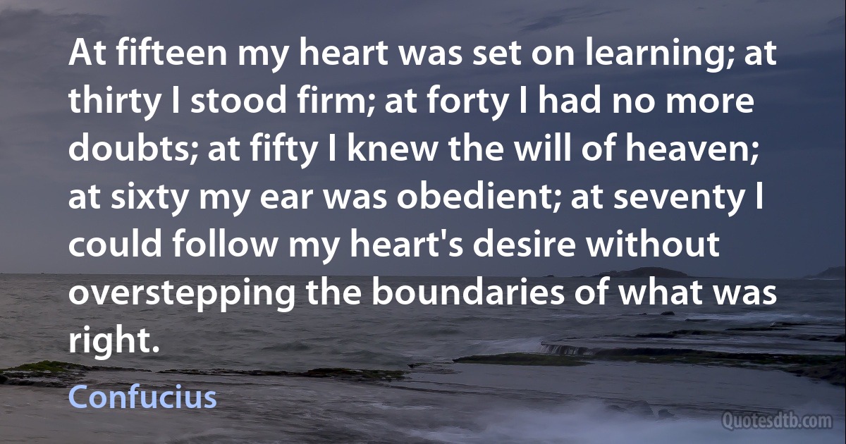 At fifteen my heart was set on learning; at thirty I stood firm; at forty I had no more doubts; at fifty I knew the will of heaven; at sixty my ear was obedient; at seventy I could follow my heart's desire without overstepping the boundaries of what was right. (Confucius)