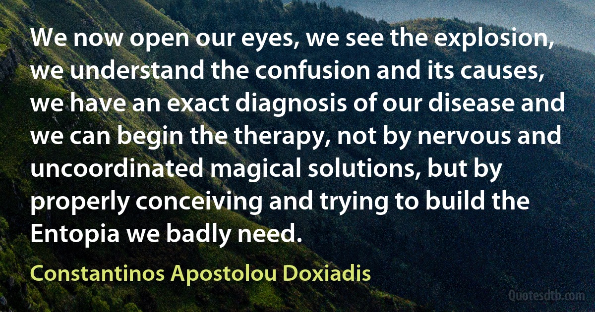 We now open our eyes, we see the explosion, we understand the confusion and its causes, we have an exact diagnosis of our disease and we can begin the therapy, not by nervous and uncoordinated magical solutions, but by properly conceiving and trying to build the Entopia we badly need. (Constantinos Apostolou Doxiadis)