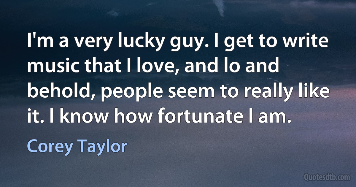 I'm a very lucky guy. I get to write music that I love, and lo and behold, people seem to really like it. I know how fortunate I am. (Corey Taylor)