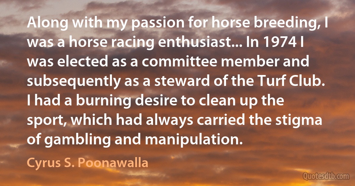 Along with my passion for horse breeding, I was a horse racing enthusiast... In 1974 I was elected as a committee member and subsequently as a steward of the Turf Club. I had a burning desire to clean up the sport, which had always carried the stigma of gambling and manipulation. (Cyrus S. Poonawalla)