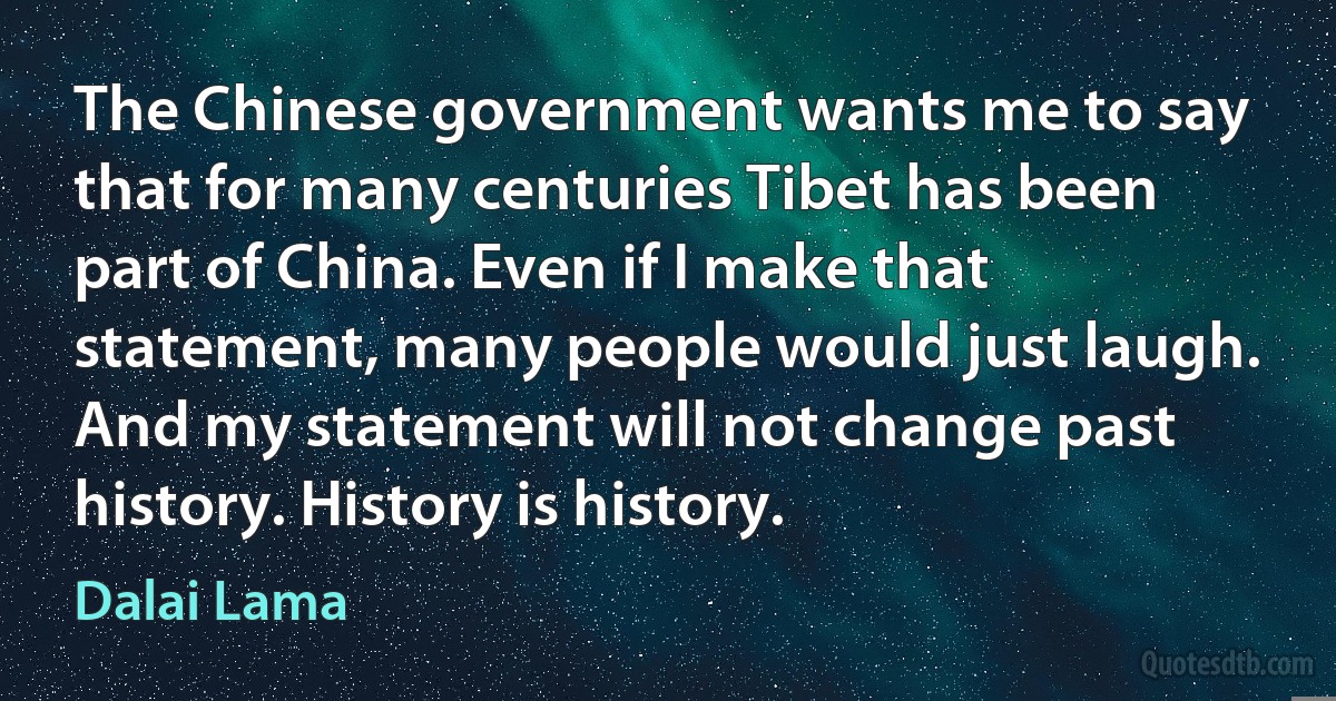 The Chinese government wants me to say that for many centuries Tibet has been part of China. Even if I make that statement, many people would just laugh. And my statement will not change past history. History is history. (Dalai Lama)