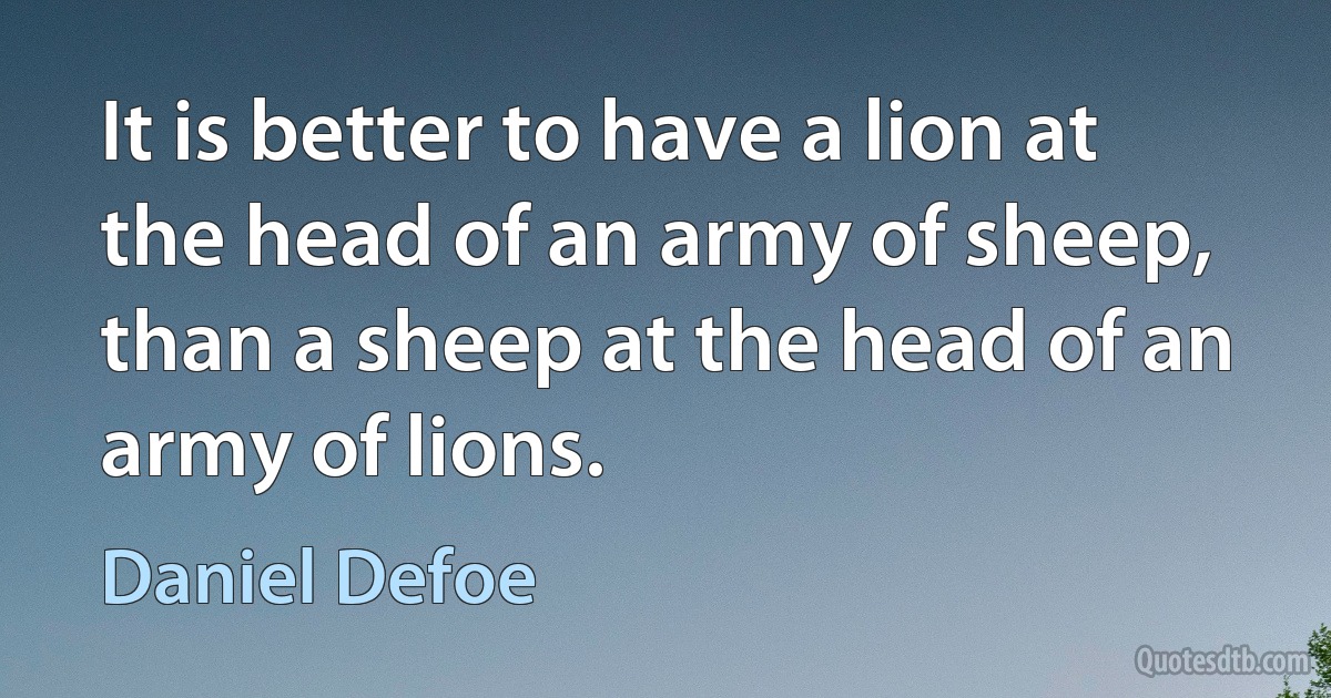 It is better to have a lion at the head of an army of sheep, than a sheep at the head of an army of lions. (Daniel Defoe)