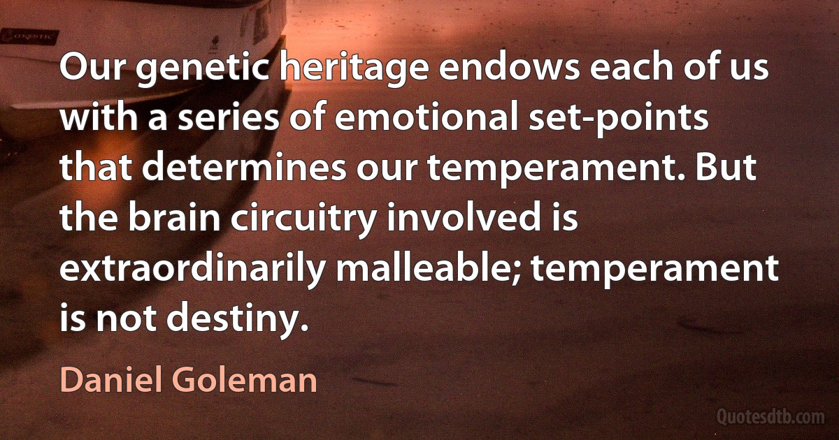 Our genetic heritage endows each of us with a series of emotional set-points that determines our temperament. But the brain circuitry involved is extraordinarily malleable; temperament is not destiny. (Daniel Goleman)