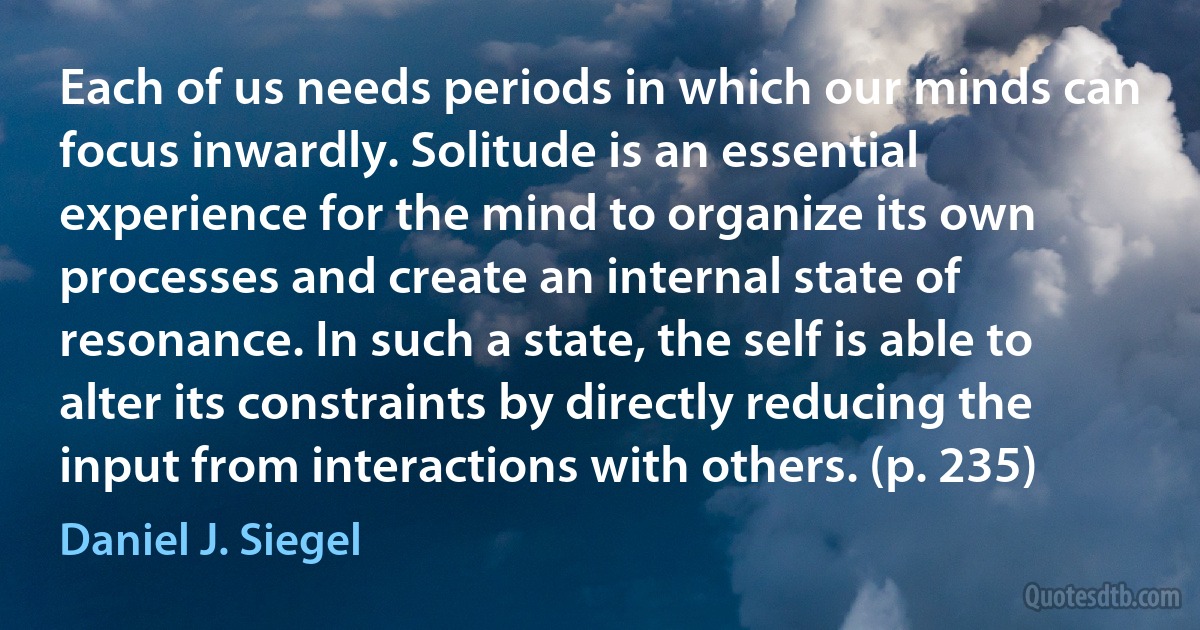 Each of us needs periods in which our minds can focus inwardly. Solitude is an essential experience for the mind to organize its own processes and create an internal state of resonance. In such a state, the self is able to alter its constraints by directly reducing the input from interactions with others. (p. 235) (Daniel J. Siegel)