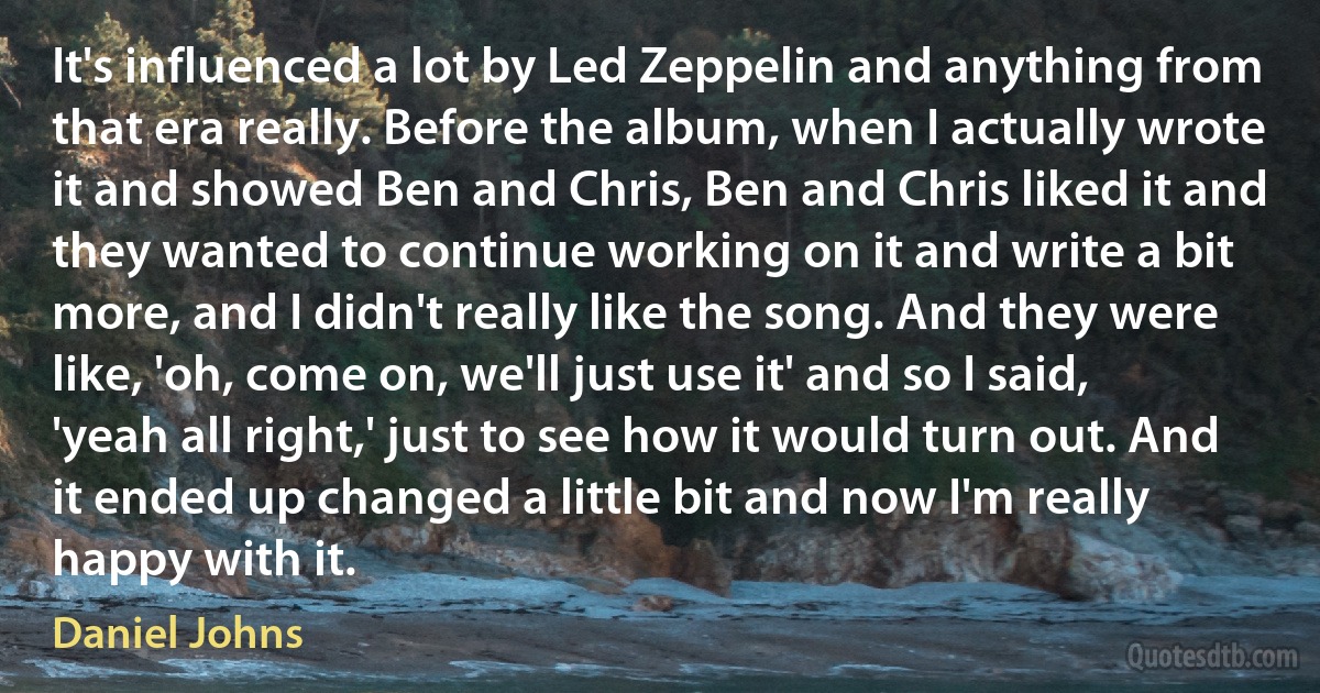 It's influenced a lot by Led Zeppelin and anything from that era really. Before the album, when I actually wrote it and showed Ben and Chris, Ben and Chris liked it and they wanted to continue working on it and write a bit more, and I didn't really like the song. And they were like, 'oh, come on, we'll just use it' and so I said, 'yeah all right,' just to see how it would turn out. And it ended up changed a little bit and now I'm really happy with it. (Daniel Johns)