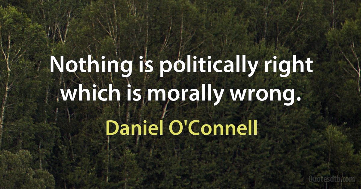 Nothing is politically right which is morally wrong. (Daniel O'Connell)