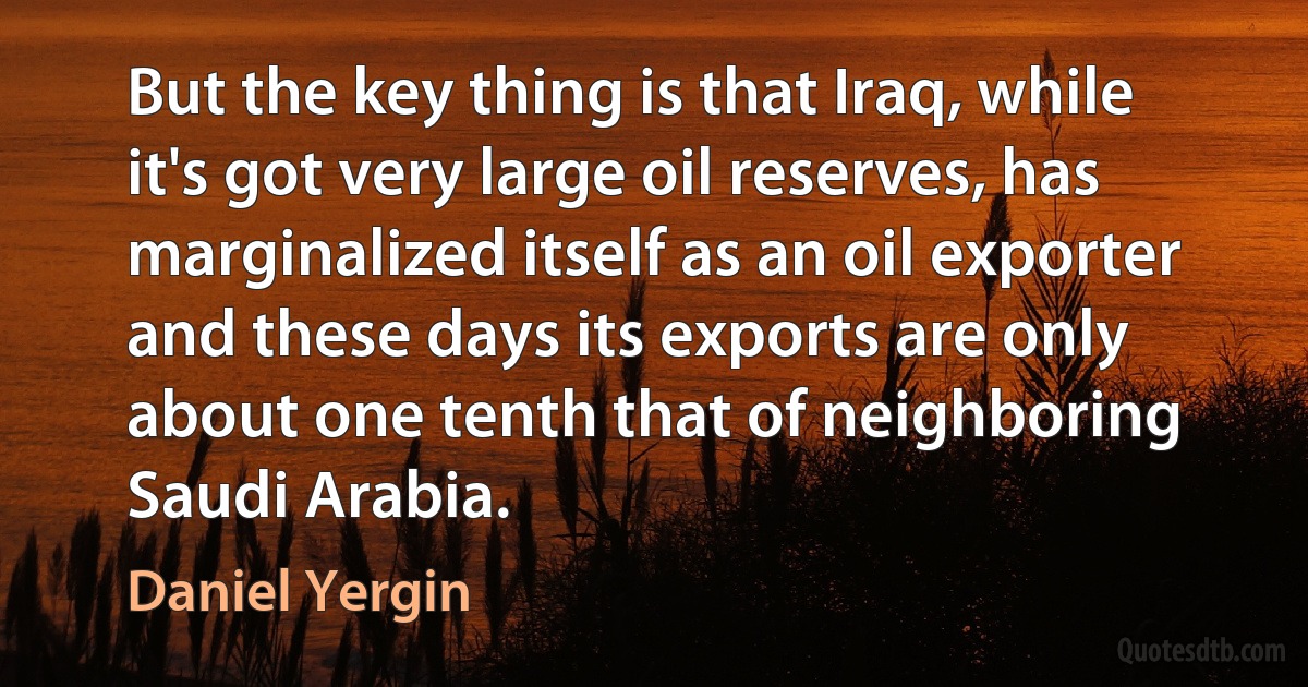 But the key thing is that Iraq, while it's got very large oil reserves, has marginalized itself as an oil exporter and these days its exports are only about one tenth that of neighboring Saudi Arabia. (Daniel Yergin)