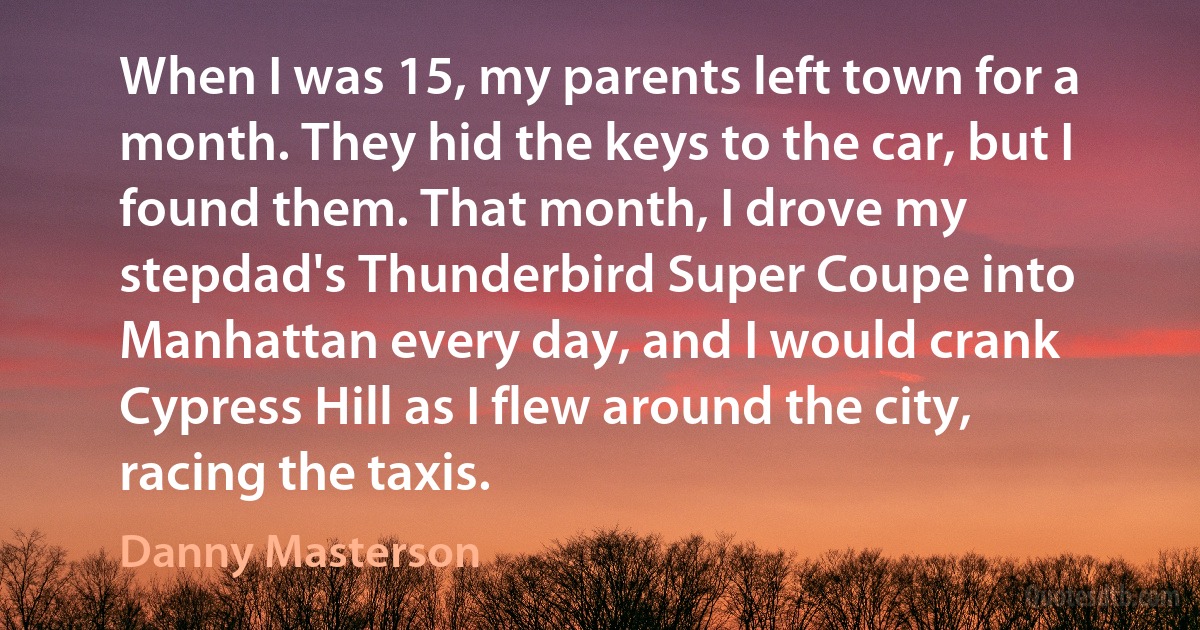 When I was 15, my parents left town for a month. They hid the keys to the car, but I found them. That month, I drove my stepdad's Thunderbird Super Coupe into Manhattan every day, and I would crank Cypress Hill as I flew around the city, racing the taxis. (Danny Masterson)