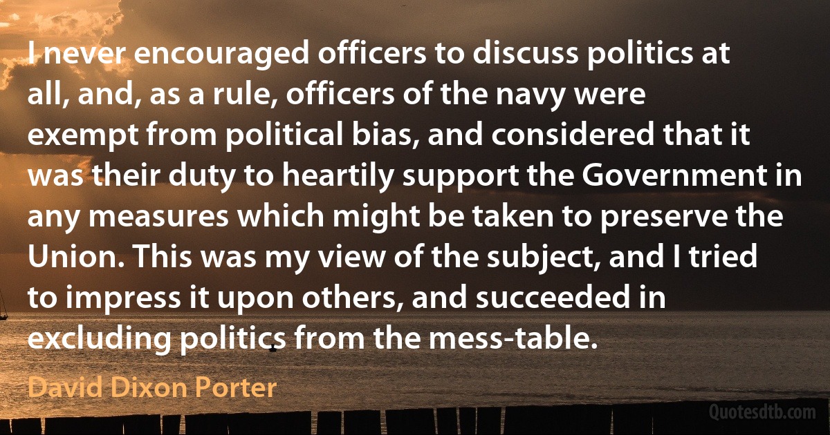 I never encouraged officers to discuss politics at all, and, as a rule, officers of the navy were exempt from political bias, and considered that it was their duty to heartily support the Government in any measures which might be taken to preserve the Union. This was my view of the subject, and I tried to impress it upon others, and succeeded in excluding politics from the mess-table. (David Dixon Porter)