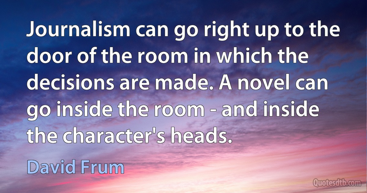 Journalism can go right up to the door of the room in which the decisions are made. A novel can go inside the room - and inside the character's heads. (David Frum)