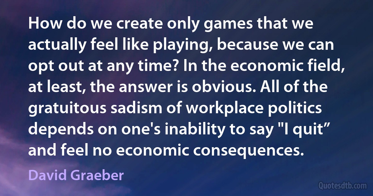 How do we create only games that we actually feel like playing, because we can opt out at any time? In the economic field, at least, the answer is obvious. All of the gratuitous sadism of workplace politics depends on one's inability to say "I quit” and feel no economic consequences. (David Graeber)