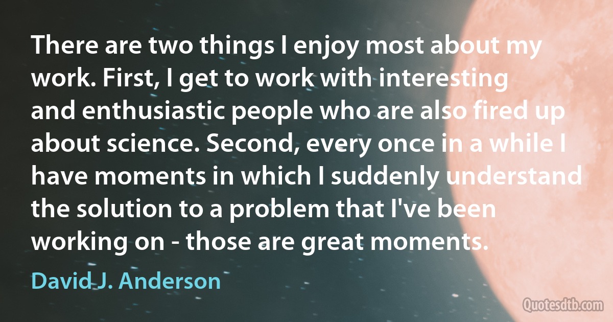 There are two things I enjoy most about my work. First, I get to work with interesting and enthusiastic people who are also fired up about science. Second, every once in a while I have moments in which I suddenly understand the solution to a problem that I've been working on - those are great moments. (David J. Anderson)