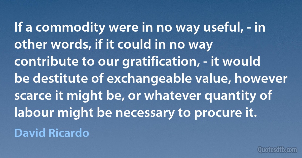 If a commodity were in no way useful, - in other words, if it could in no way contribute to our gratification, - it would be destitute of exchangeable value, however scarce it might be, or whatever quantity of labour might be necessary to procure it. (David Ricardo)