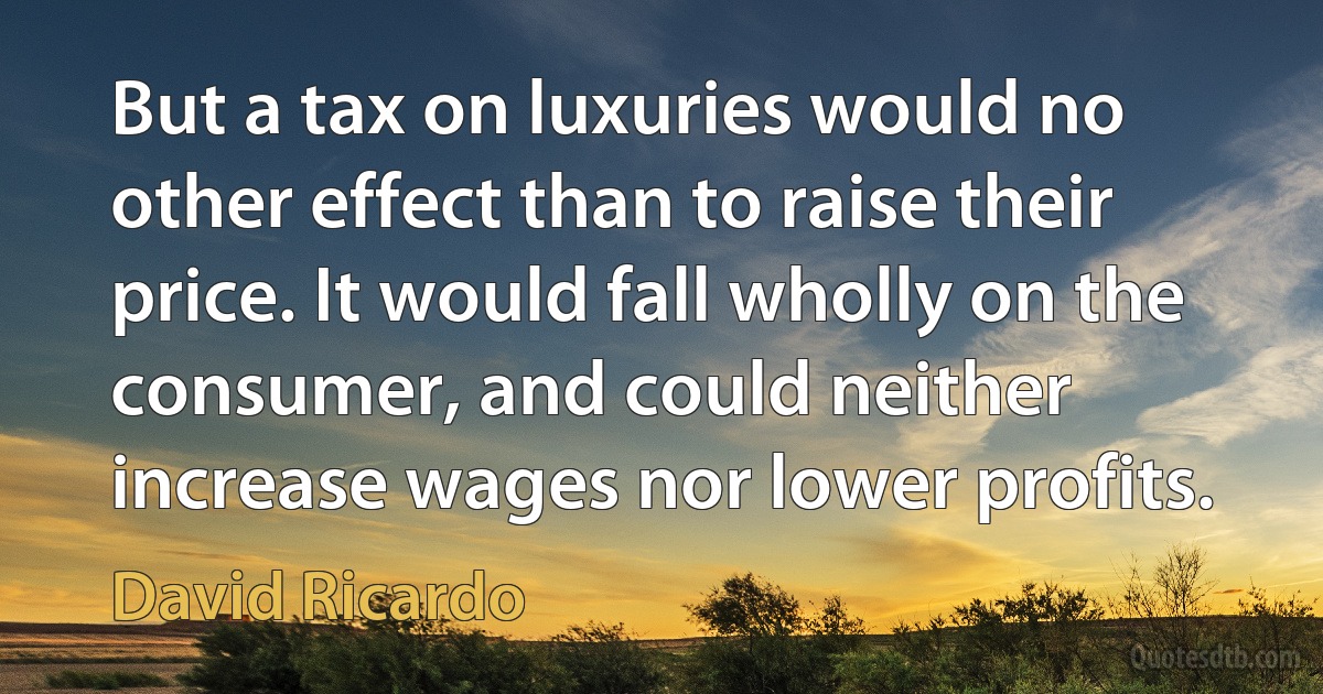 But a tax on luxuries would no other effect than to raise their price. It would fall wholly on the consumer, and could neither increase wages nor lower profits. (David Ricardo)